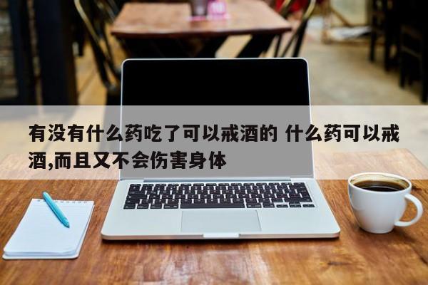 有没有什么药吃了可以戒酒的 什么药可以戒酒,而且又不会伤害身体