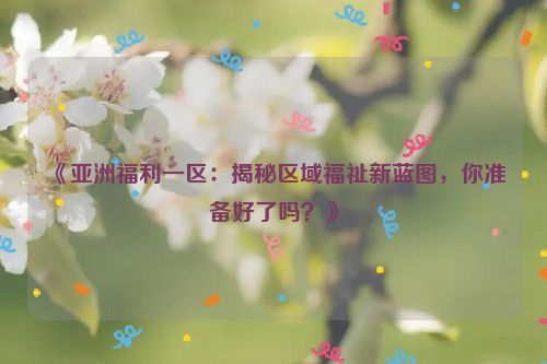 《亚洲福利一区：揭秘区域福祉新蓝图，你准备好了吗？》