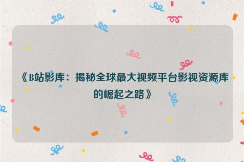 《B站影库：揭秘全球最大视频平台影视资源库的崛起之路》